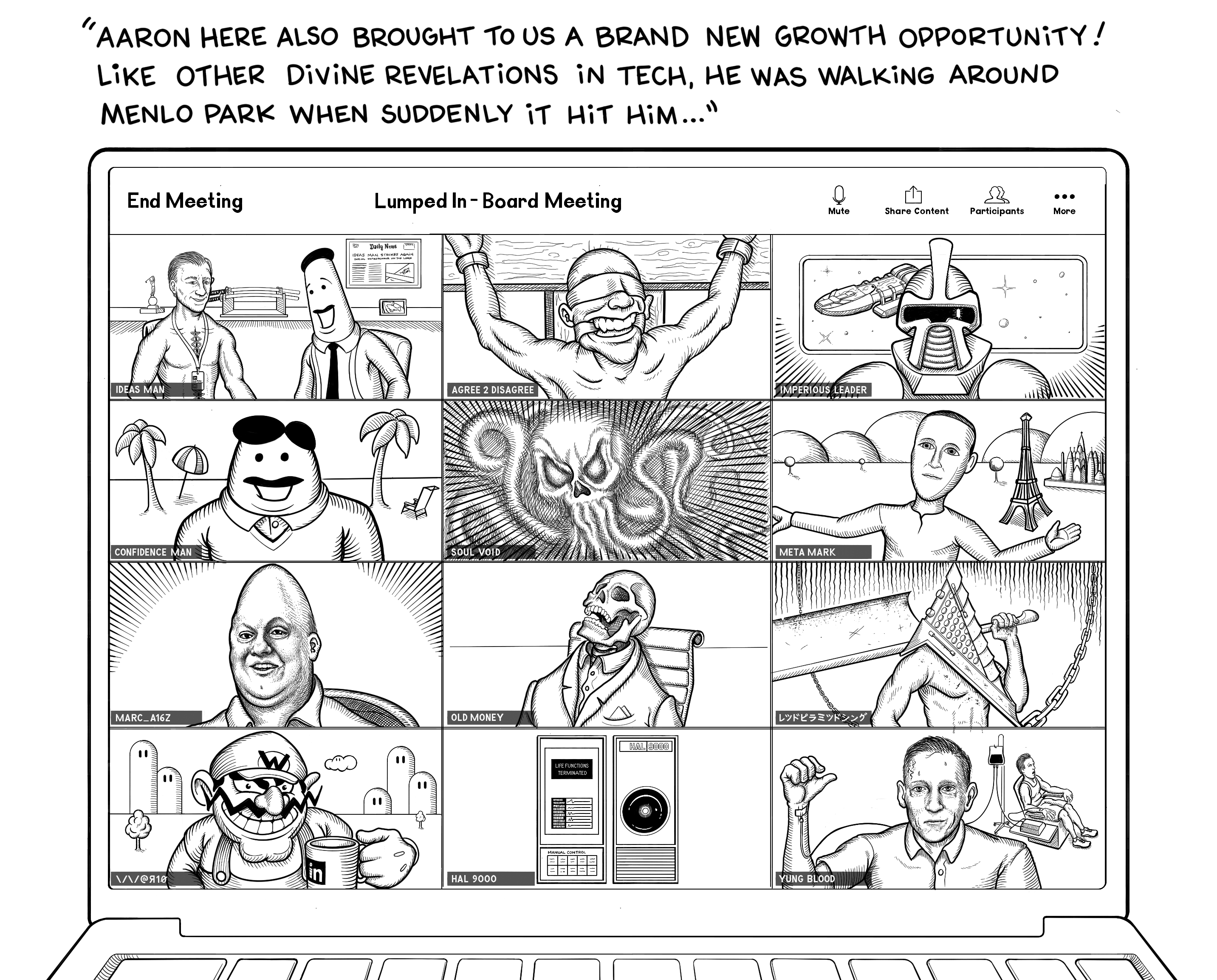 A laptop screen shows a Zoom meeting in progress with all of the Lumped In board members. From top left to bottom right, The Aaron and the Ideas Man, A man with the handle Agree 2 Disagree is tied to a cross blindfolded and gagged, A robotic Cylon from Battlestar Galactica named Imperious Leader stands in front of a window with the space ship visible, a mustachioed man that looks similar in cartoon style as the Ideas Man with the handle Confidence Man stands in front of a fake looking beach scene, A skull squid monster with tentacles in a dark space with the handle Soul Void, A parody of Mark Zuckerberg's Metaverse avatar in front of an early Metaverse background, A normal view of real life goblin Marc Andreesen, A dead skeleton in a suit with the avatar Old Money, Pyramid Head from Silent Hill video games holding a giant sword, Wario holding a Lumped In coffee cup, Hal 9000 from the movie 2001 A Space Odyssey, and Peter Thiel connected to a blood transfusion machine with a young man in the background having his blood drained. The Ideas Man says, Aaron here also brought to us a brand new growth opportunity! Like other divine revelations in tech, he was walking around Menlo Park when suddenly it hit him...